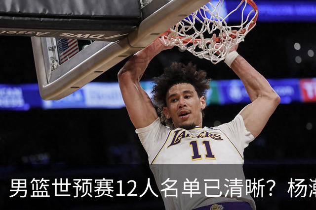 男篮世预赛12人名单已清晰？杨瀚森赵继伟领衔：周琦赵睿全被抛弃